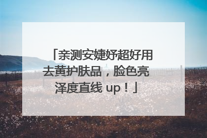 亲测安婕妤超好用去黄护肤品，脸色亮泽度直线 up！