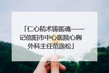 仁心精术铸医魂——记信阳市中心医院心胸外科主任范逸松