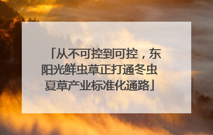 从不可控到可控，东阳光鲜虫草正打通冬虫夏草产业标准化通路