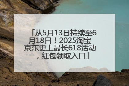 从5月13日持续至6月18日！2025淘宝京东史上最长618活动，红包领取入口