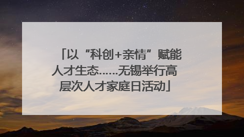 以“科创+亲情”赋能人才生态……无锡举行高层次人才家庭日活动