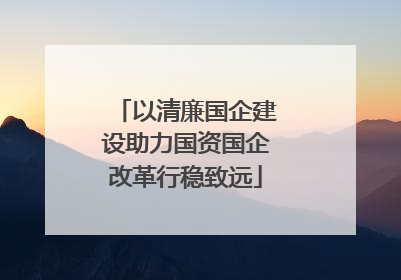 以清廉国企建设助力国资国企改革行稳致远