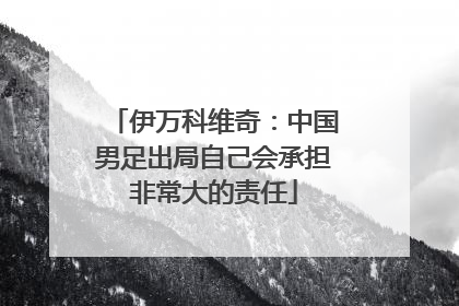 伊万科维奇：中国男足出局自己会承担非常大的责任