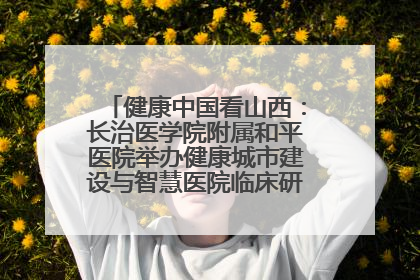 健康中国看山西：长治医学院附属和平医院举办健康城市建设与智慧医院临床研究能力提升交流会
