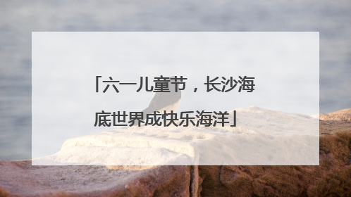 六一儿童节，长沙海底世界成快乐海洋