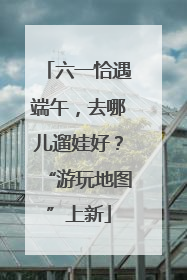 六一恰遇端午，去哪儿遛娃好？“游玩地图”上新