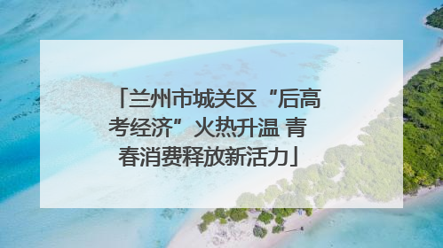 兰州市城关区“后高考经济”火热升温 青春消费释放新活力