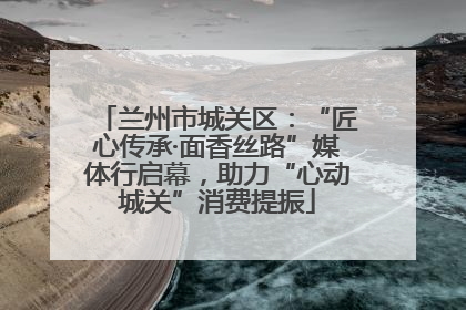 兰州市城关区：“匠心传承·面香丝路”媒体行启幕，助力“心动城关”消费提振