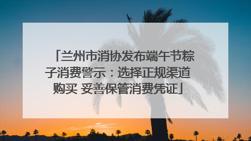 兰州市消协发布端午节粽子消费警示：选择正规渠道购买 妥善保管消费凭证