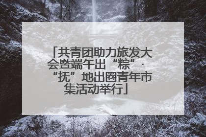 共青团助力旅发大会暨端午出“粽”·“抚”地出圈青年市集活动举行