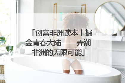 创富非洲读本丨掘金青春大陆——弄潮非洲的无限可能