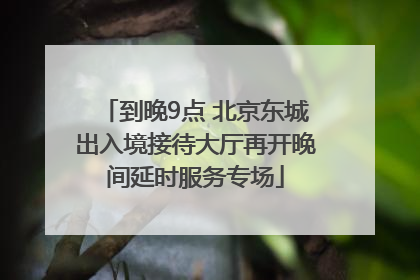 到晚9点 北京东城出入境接待大厅再开晚间延时服务专场