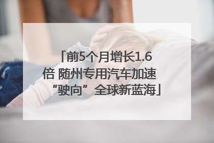 前5个月增长1.6倍 随州专用汽车加速“驶向”全球新蓝海