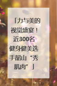 力与美的视觉盛宴！近300名健身健美选手韶山“秀肌肉”