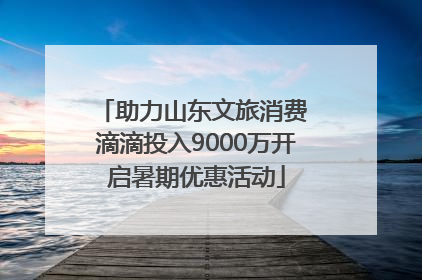 助力山东文旅消费 滴滴投入9000万开启暑期优惠活动