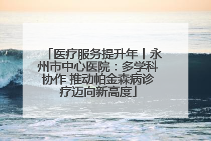 医疗服务提升年丨永州市中心医院：多学科协作 推动帕金森病诊疗迈向新高度