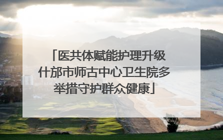 医共体赋能护理升级 什邡市师古中心卫生院多举措守护群众健康