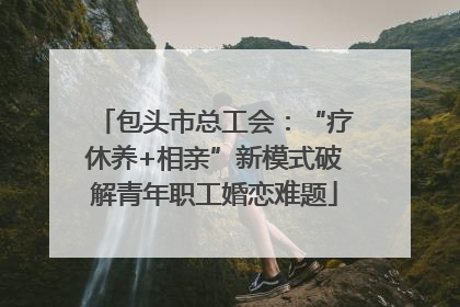 包头市总工会：“疗休养+相亲”新模式破解青年职工婚恋难题