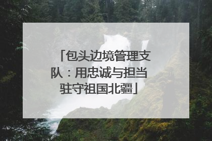 包头边境管理支队：用忠诚与担当驻守祖国北疆
