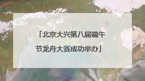 北京大兴第八届端午节龙舟大赛成功举办