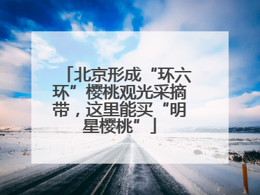 北京形成“环六环”樱桃观光采摘带，这里能买“明星樱桃”