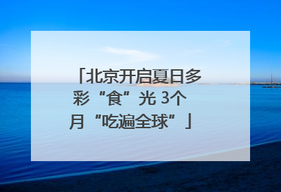 北京开启夏日多彩“食”光 3个月“吃遍全球”