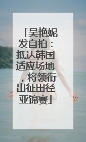 吴艳妮发自拍：抵达韩国适应场地，将领衔出征田径亚锦赛