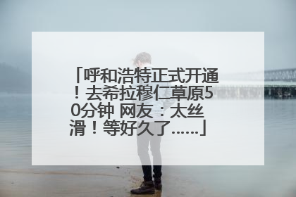 呼和浩特正式开通！去希拉穆仁草原50分钟 网友：太丝滑！等好久了……