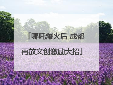 哪吒爆火后 成都再放文创激励大招