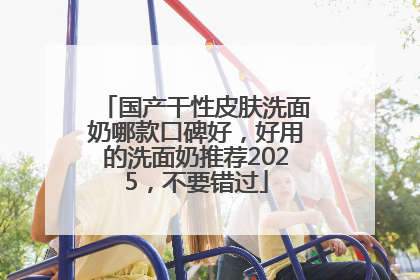 国产干性皮肤洗面奶哪款口碑好，好用的洗面奶推荐2025，不要错过