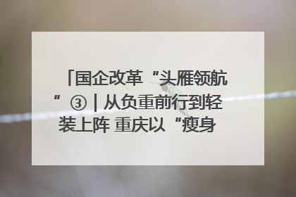 国企改革“头雁领航”③｜从负重前行到轻装上阵 重庆以“瘦身”谋“健体”