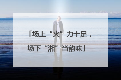 场上“火”力十足，场下“湘”当韵味