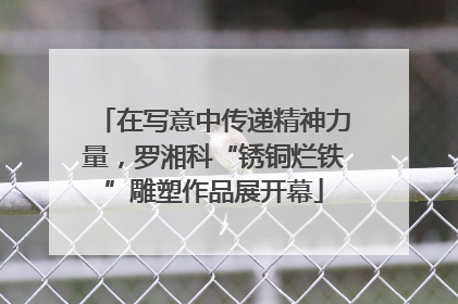 在写意中传递精神力量，罗湘科“锈铜烂铁”雕塑作品展开幕