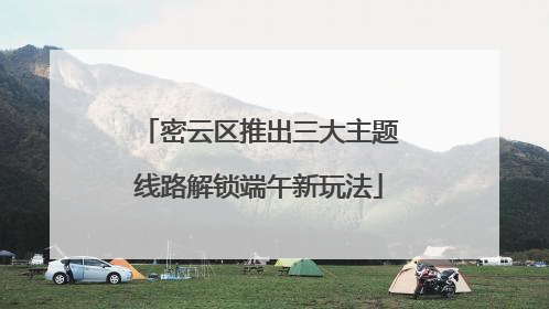 密云区推出三大主题线路解锁端午新玩法