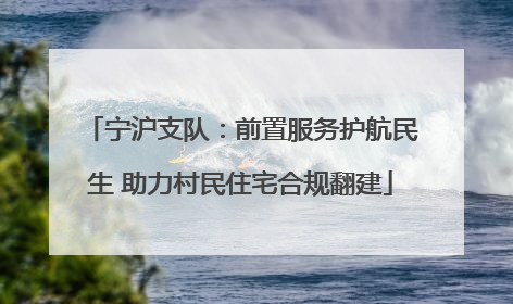 宁沪支队：前置服务护航民生 助力村民住宅合规翻建
