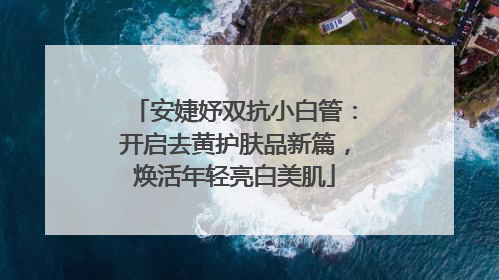 安婕妤双抗小白管：开启去黄护肤品新篇，焕活年轻亮白美肌