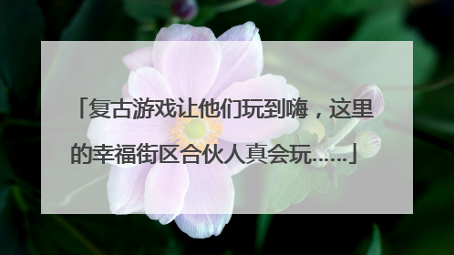 复古游戏让他们玩到嗨，这里的幸福街区合伙人真会玩……