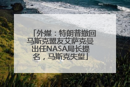 外媒：特朗普撤回马斯克盟友艾萨克曼出任NASA局长提名，马斯克失望