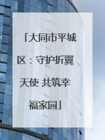 大同市平城区：守护折翼天使 共筑幸福家园