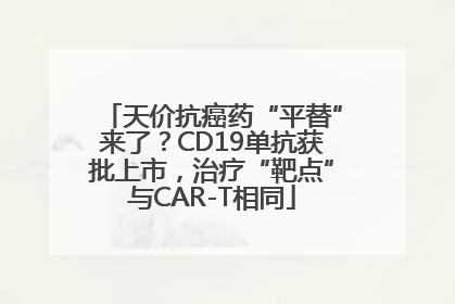 天价抗癌药“平替”来了？CD19单抗获批上市，治疗“靶点”与CAR-T相同