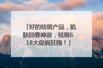 好的祛斑产品，肌肤回春神器，祛斑618大促疯狂囤！