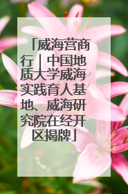 威海营商行｜中国地质大学威海实践育人基地、威海研究院在经开区揭牌