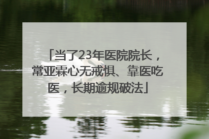当了23年医院院长，常亚霖心无戒惧、靠医吃医，长期逾规破法
