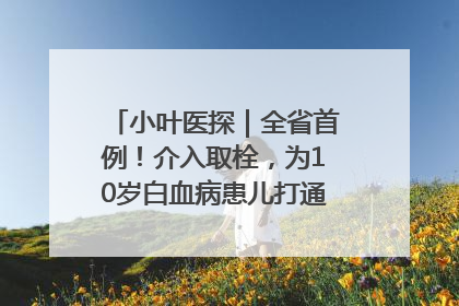小叶医探｜全省首例！介入取栓，为10岁白血病患儿打通生命之“脉”