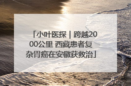 小叶医探｜跨越2000公里 西藏患者复杂胃癌在安徽获救治