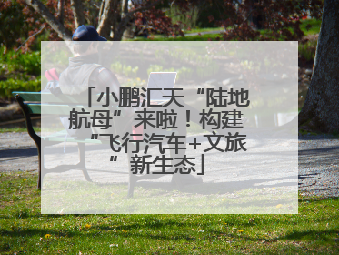 小鹏汇天“陆地航母”来啦！构建“飞行汽车+文旅”新生态
