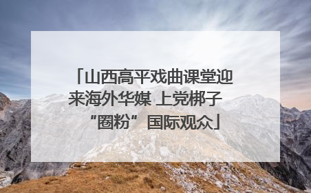 山西高平戏曲课堂迎来海外华媒 上党梆子“圈粉”国际观众