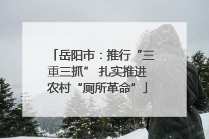 岳阳市：推行“三重三抓” 扎实推进农村“厕所革命”