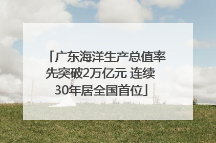 广东海洋生产总值率先突破2万亿元 连续30年居全国首位