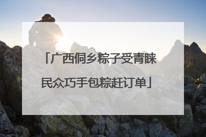广西侗乡粽子受青睐 民众巧手包粽赶订单